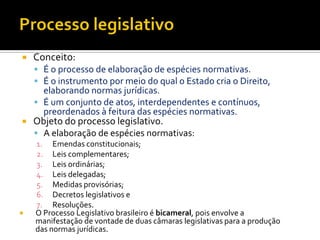  Conceito:
 É o processo de elaboração de espécies normativas.
 É o instrumento por meio do qual o Estado cria o Direito,
elaborando normas jurídicas.
 É um conjunto de atos, interdependentes e contínuos,
preordenados à feitura das espécies normativas.
 Objeto do processo legislativo.
 A elaboração de espécies normativas:
1. Emendas constitucionais;
2. Leis complementares;
3. Leis ordinárias;
4. Leis delegadas;
5. Medidas provisórias;
6. Decretos legislativos e
7. Resoluções.
 O Processo Legislativo brasileiro é bicameral, pois envolve a
manifestação de vontade de duas câmaras legislativas para a produção
das normas jurídicas.
 