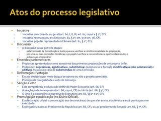 Iniciativa
1. Iniciativa concorrente ou geral (art. 60, I, II, III; art. 61, caput e § 2º, CF).
2. Iniciativa reservada ou exclusiva (art. 61, § 1º; art. 93 e art. 96, CF).
3. Iniciativa popular representada à Câmara (art. 61, § 2º, CF).
 Discussão
 A discussão passa por três etapas:
1. pela Comissão de Constituição e Justiça para se verificar a constitucionalidade da proposição,
2. por uma ou mais comissões temáticas cujo papel é verificar a conveniência e a oportunidade da lei, e
3. a discussão em plenário.
 Emendas parlamentares
 Propostas apresentadas como acessórios das primeiras proposições de um projeto de lei.
 Podem ser: supressivas, aglutinativas, substitutivas (substancial e formal), modificativas (não substancial) e
aditivas. Há ainda o caso de subemendas de uma Comissão.
 Deliberação –Votação
 É o ato decisório por meio do qual se aprova ou não o projeto apreciado.
 Princípio da colegialidade x voto de liderança.
 Sanção e veto
 É de competência exclusiva do chefe do Poder Executivo (art. 66, CF)
 A sanção pode ser expressa (art. 66, caput, CF) ou tácita (art. 66, § 3º, CF).
 O veto é a discordância expressa do Executivo (art. 66, §§ 1º e 2º, CF).
 Promulgação e publicação (no Diário Oficial).
 É a declaração oficial (comunicação aos destinatários) de que a lei existe, é autêntica e está pronta para ser
executada.
 É obrigatória cabe ao Presidente da Republica (art. 66, CF), ou ao presidente do Senado (art. 66, § 7º, CF).
 