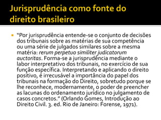  “Por jurisprudência entende-se o conjunto de decisões
dos tribunais sobre as matérias de sua competência
ou uma série de julgados similares sobre a mesma
matéria: rerum perpetuo similiter judicatorum
auctoritas. Forma-se a jurisprudência mediante o
labor interpretativo dos tribunais, no exercício de sua
função específica. Interpretando e aplicando o direito
positivo, é irrecusável a importância do papel dos
tribunais na formação do Direito, sobretudo porque se
lhe reconhece, modernamente, o poder de preencher
as lacunas do ordenamento jurídico no julgamento de
casos concretos.” (Orlando Gomes, Introdução ao
Direito Civil. 3. ed. Rio de Janeiro: Forense, 1971).
 