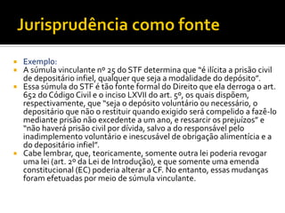  Exemplo:
 A súmula vinculante nº 25 do STF determina que “é ilícita a prisão civil
de depositário infiel, qualquer que seja a modalidade do depósito”.
 Essa súmula do STF é tão fonte formal do Direito que ela derroga o art.
652 do Código Civil e o inciso LXVII do art. 5º, os quais dispõem,
respectivamente, que “seja o depósito voluntário ou necessário, o
depositário que não o restituir quando exigido será compelido a fazê-lo
mediante prisão não excedente a um ano, e ressarcir os prejuízos” e
“não haverá prisão civil por dívida, salvo a do responsável pelo
inadimplemento voluntário e inescusável de obrigação alimentícia e a
do depositário infiel”.
 Cabe lembrar, que, teoricamente, somente outra lei poderia revogar
uma lei (art. 2º da Lei de Introdução), e que somente uma emenda
constitucional (EC) poderia alterar a CF. No entanto, essas mudanças
foram efetuadas por meio de súmula vinculante.
 