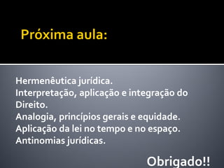 Hermenêutica jurídica.
Interpretação, aplicação e integração do
Direito.
Analogia, princípios gerais e equidade.
Aplicação da lei no tempo e no espaço.
Antinomias jurídicas.
Obrigado!!
 