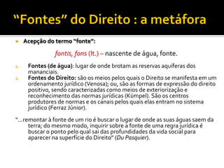  Acepção do termo “fonte”:
fontis, fons (lt.) – nascente de água, fonte.
1. Fontes (de água): lugar de onde brotam as reservas aquíferas dos
mananciais.
2. Fontes do Direito: são os meios pelos quais o Direito se manifesta em um
ordenamento jurídico (Venosa); ou, são as formas de expressão do direito
positivo, sendo caracterizadas como meios de exteriorização e
reconhecimento das normas jurídicas (Kümpel). São os centros
produtores de normas e os canais pelos quais elas entram no sistema
jurídico (Ferraz Júnior).
“...remontar à fonte de um rio é buscar o lugar de onde as suas águas saem da
terra; do mesmo modo, inquirir sobre a fonte de uma regra jurídica é
buscar o ponto pelo qual sai das profundidades da vida social para
aparecer na superfície do Direito” (Du Pasquier).
 