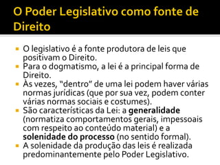  O legislativo é a fonte produtora de leis que
positivam o Direito.
 Para o dogmatismo, a lei é a principal forma de
Direito.
 Às vezes, “dentro” de uma lei podem haver várias
normas jurídicas (que por sua vez, podem conter
várias normas sociais e costumes).
 São características da Lei: a generalidade
(normatiza comportamentos gerais, impessoais
com respeito ao conteúdo material) e a
solenidade do processo (no sentido formal).
 A solenidade da produção das leis é realizada
predominantemente pelo Poder Legislativo.
 