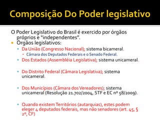 O Poder Legislativo do Brasil é exercido por órgãos
próprios e “independentes”.
 Órgãos legislativos:
 Da União (Congresso Nacional); sistema bicameral.
▪ Câmara dos Deputados Federais e o Senado Federal.
 Dos Estados (Assembléia Legislativa); sistema unicameral.
 Do Distrito Federal (Câmara Legislativa); sistema
unicameral.
 Dos Municípios (Câmara dosVereadores); sistema
unicameral (Resolução 21.702/2004, STF e EC nº 58/2009).
 Quando existemTerritórios (autarquias), estes podem
eleger 4 deputados federais, mas não senadores (art. 45, §
2º, CF)
 