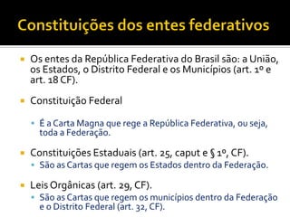  Os entes da República Federativa do Brasil são: a União,
os Estados, o Distrito Federal e os Municípios (art. 1º e
art. 18 CF).
 Constituição Federal
 É a Carta Magna que rege a República Federativa, ou seja,
toda a Federação.
 Constituições Estaduais (art. 25, caput e § 1º, CF).
 São as Cartas que regem os Estados dentro da Federação.
 Leis Orgânicas (art. 29, CF).
 São as Cartas que regem os municípios dentro da Federação
e o Distrito Federal (art. 32, CF).
 