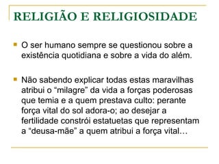 RELIGIÃO E RELIGIOSIDADE

   O ser humano sempre se questionou sobre a
    existência quotidiana e sobre a vida do além.

   Não sabendo explicar todas estas maravilhas
    atribui o “milagre” da vida a forças poderosas
    que temia e a quem prestava culto: perante
    força vital do sol adora-o; ao desejar a
    fertilidade constrói estatuetas que representam
    a “deusa-mãe” a quem atribui a força vital…
 
