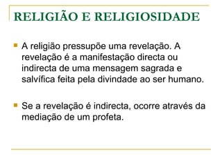 RELIGIÃO E RELIGIOSIDADE

   A religião pressupõe uma revelação. A
    revelação é a manifestação directa ou
    indirecta de uma mensagem sagrada e
    salvífica feita pela divindade ao ser humano.

   Se a revelação é indirecta, ocorre através da
    mediação de um profeta.
 