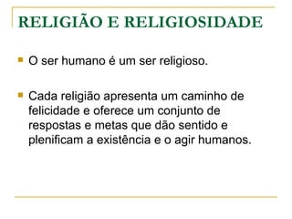 RELIGIÃO E RELIGIOSIDADE

   O ser humano é um ser religioso.

   Cada religião apresenta um caminho de
    felicidade e oferece um conjunto de
    respostas e metas que dão sentido e
    plenificam a existência e o agir humanos.
 