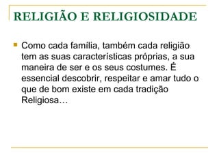 RELIGIÃO E RELIGIOSIDADE

   Como cada família, também cada religião
    tem as suas características próprias, a sua
    maneira de ser e os seus costumes. É
    essencial descobrir, respeitar e amar tudo o
    que de bom existe em cada tradição
    Religiosa…
 