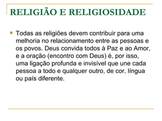 RELIGIÃO E RELIGIOSIDADE

   Todas as religiões devem contribuir para uma
    melhoria no relacionamento entre as pessoas e
    os povos. Deus convida todos à Paz e ao Amor,
    e a oração (encontro com Deus) é, por isso,
    uma ligação profunda e invisível que une cada
    pessoa a todo e qualquer outro, de cor, língua
    ou país diferente.
 