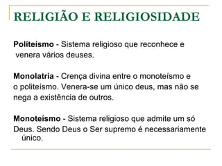 RELIGIÃO E RELIGIOSIDADE

Politeísmo - Sistema religioso que reconhece e
venera vários deuses.

Monolatria - Crença divina entre o monoteísmo e
o politeísmo. Venera-se um único deus, mas não se
nega a existência de outros.

Monoteísmo - Sistema religioso que admite um só
Deus. Sendo Deus o Ser supremo é necessariamente
  único.
 