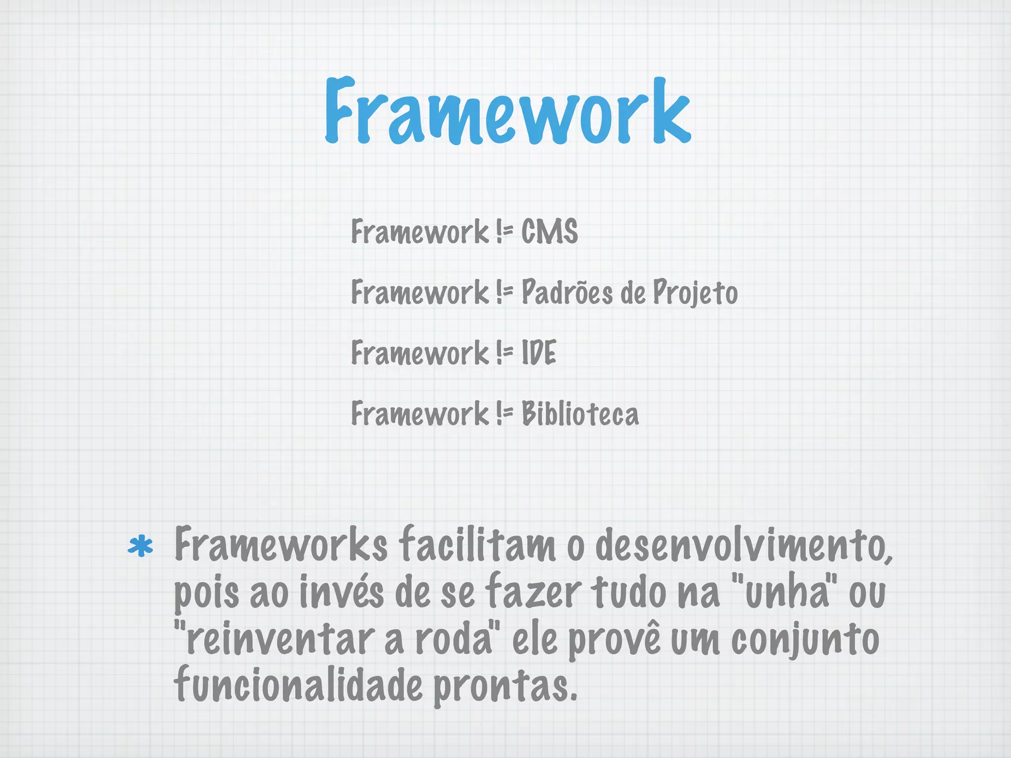 Framework
          Framework != CMS

          Framework != Padrões de Projeto

          Framework != IDE

          Framework != Biblioteca



Frameworks facilitam o desenvolvimento,
pois ao invés de se fazer tudo na "unha" ou
"reinventar a roda" ele provê um conjunto
funcionalidade prontas.
 