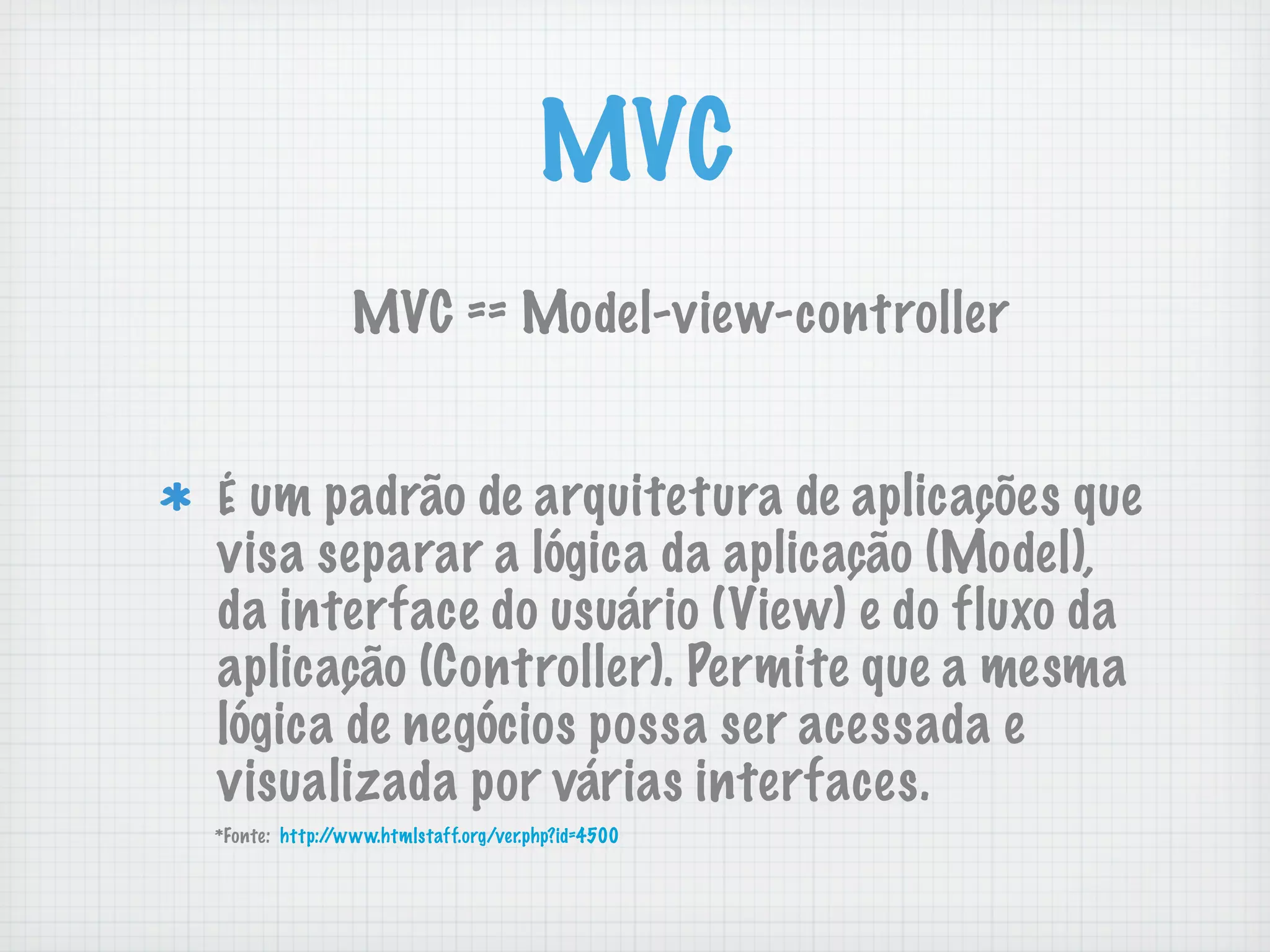 MVC
                MVC == Model-view-controller


É um padrão de arquitetura de aplicações que
visa separar a lógica da aplicação (Model),
da interface do usuário (View) e do fluxo da
aplicação (Controller). Permite que a mesma
lógica de negócios possa ser acessada e
visualizada por várias interfaces.
*Fonte: http://www.htmlstaff.org/ver.php?id=4500
 