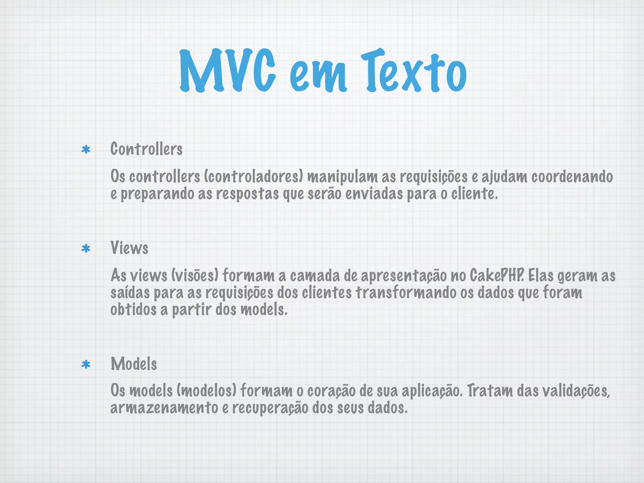 MVC em Texto
Controllers
Os controllers (controladores) manipulam as requisições e ajudam coordenando
e preparando as respostas que serão enviadas para o cliente.


Views
As views (visões) formam a camada de apresentação no CakePHP. Elas geram as
saídas para as requisições dos clientes transformando os dados que foram
obtidos a partir dos models.


Models
Os models (modelos) formam o coração de sua aplicação. Tratam das validações,
armazenamento e recuperação dos seus dados.
 
