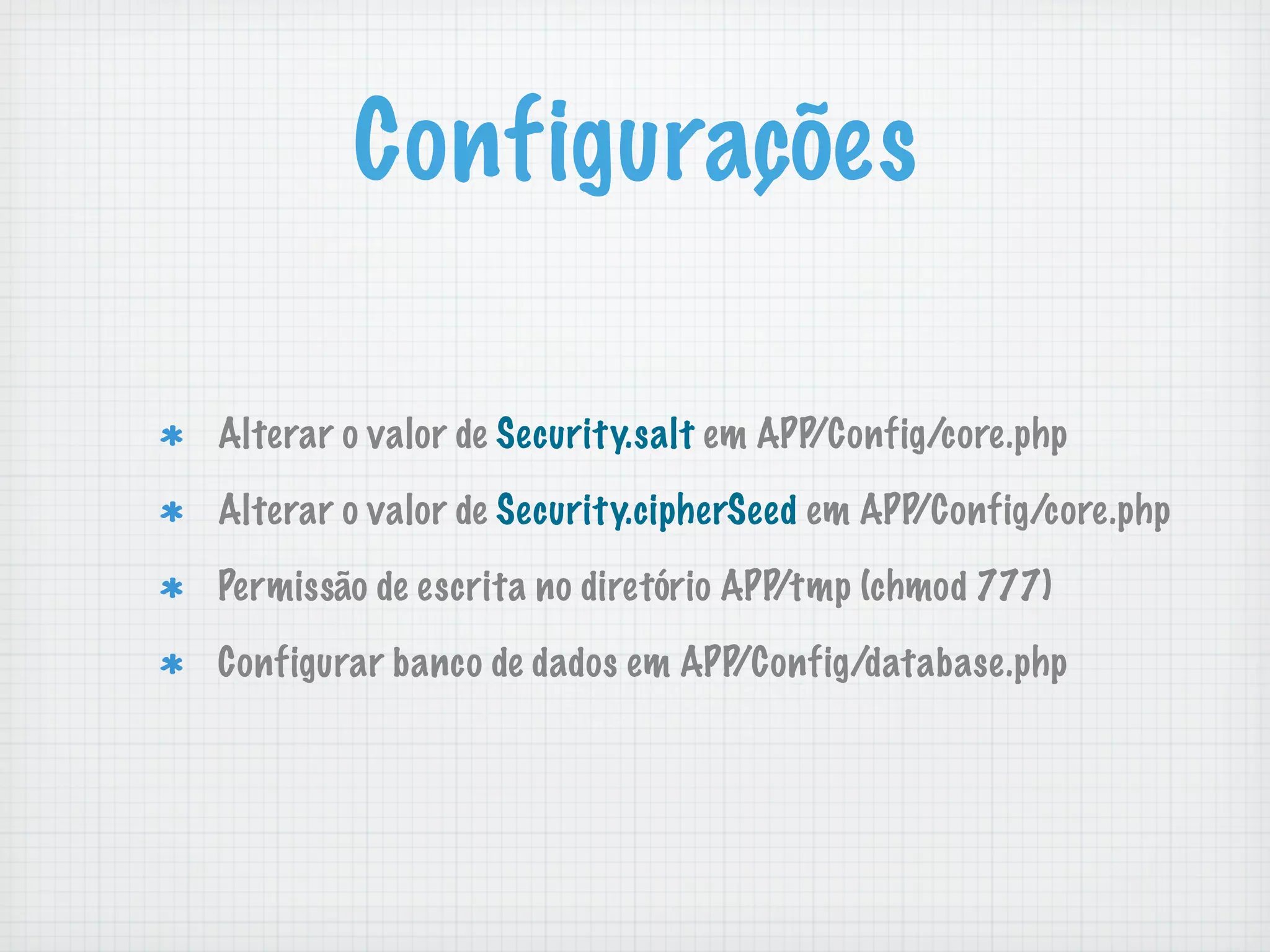 Configurações

Alterar o valor de Security.salt em APP/Config/core.php

Alterar o valor de Security.cipherSeed em APP/Config/core.php

Permissão de escrita no diretório APP/tmp (chmod 777)

Configurar banco de dados em APP/Config/database.php
 