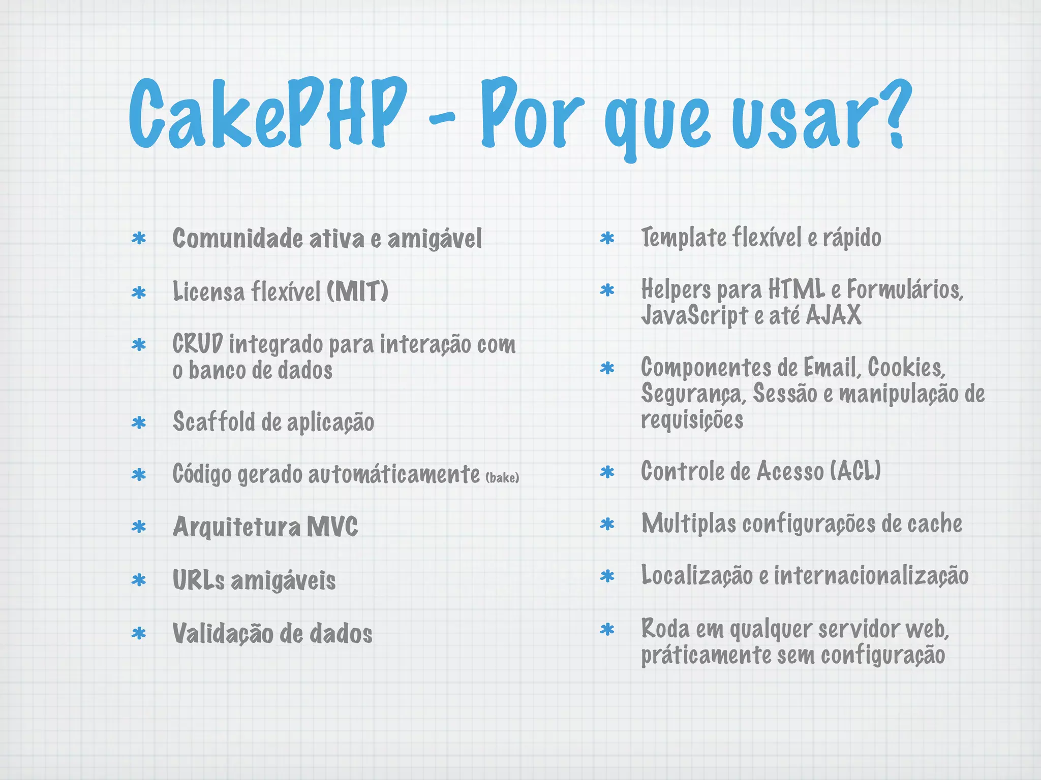 CakePHP - Por que usar?
 Comunidade ativa e amigável            Template flexível e rápido

 Licensa flexível (MIT)                 Helpers para HTML e Formulários,
                                        JavaScript e até AJAX
 CRUD integrado para interação com
 o banco de dados                       Componentes de Email, Cookies,
                                        Segurança, Sessão e manipulação de
 Scaffold de aplicação                  requisições

 Código gerado automáticamente (bake)   Controle de Acesso (ACL)

 Arquitetura MVC                        Multiplas configurações de cache

 URLs amigáveis                         Localização e internacionalização

 Validação de dados                     Roda em qualquer servidor web,
                                        práticamente sem configuração
 