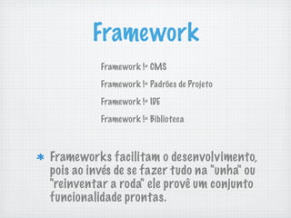 Framework
          Framework != CMS

          Framework != Padrões de Projeto

          Framework != IDE

          Framework != Biblioteca



Frameworks facilitam o desenvolvimento,
pois ao invés de se fazer tudo na "unha" ou
"reinventar a roda" ele provê um conjunto
funcionalidade prontas.
 