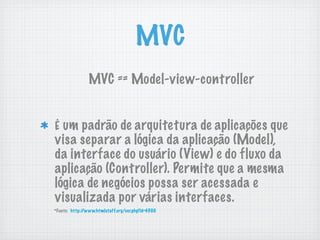 MVC
                MVC == Model-view-controller


É um padrão de arquitetura de aplicações que
visa separar a lógica da aplicação (Model),
da interface do usuário (View) e do fluxo da
aplicação (Controller). Permite que a mesma
lógica de negócios possa ser acessada e
visualizada por várias interfaces.
*Fonte: http://www.htmlstaff.org/ver.php?id=4500
 