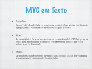 MVC em Texto
Controllers
Os controllers (controladores) manipulam as requisições e ajudam coordenando
e preparando as respostas que serão enviadas para o cliente.


Views
As views (visões) formam a camada de apresentação no CakePHP. Elas geram as
saídas para as requisições dos clientes transformando os dados que foram
obtidos a partir dos models.


Models
Os models (modelos) formam o coração de sua aplicação. Tratam das validações,
armazenamento e recuperação dos seus dados.
 