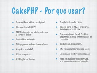 CakePHP - Por que usar?
 Comunidade ativa e amigável            Template flexível e rápido

 Licensa flexível (MIT)                 Helpers para HTML e Formulários,
                                        JavaScript e até AJAX
 CRUD integrado para interação com
 o banco de dados                       Componentes de Email, Cookies,
                                        Segurança, Sessão e manipulação de
 Scaffold de aplicação                  requisições

 Código gerado automáticamente (bake)   Controle de Acesso (ACL)

 Arquitetura MVC                        Multiplas configurações de cache

 URLs amigáveis                         Localização e internacionalização

 Validação de dados                     Roda em qualquer servidor web,
                                        práticamente sem configuração
 