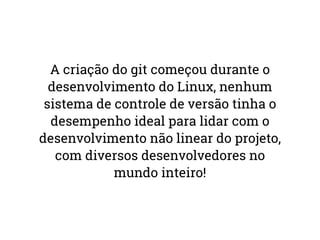 A criação do git começou durante o 
desenvolvimento do Linux, nenhum 
sistema de controle de versão tinha o 
desempenho ideal para lidar com o 
desenvolvimento não linear do projeto, 
com diversos desenvolvedores no 
mundo inteiro! 
 