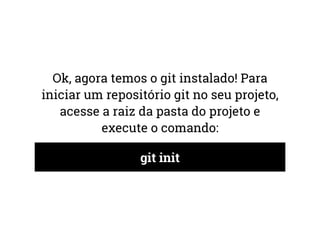 Ok, agora temos o git instalado! Para 
iniciar um repositório git no seu projeto, 
acesse a raiz da pasta do projeto e 
execute o comando: 
git init 
 
