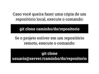 Caso você queira fazer uma cópia de um 
repositório local, execute o comando: 
git clone caminho/do/repositorio 
Se o projeto estiver em um repositório 
remoto, execute o comando: 
git clone 
usuario@server:/caminho/do/repositorio 
 