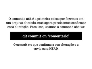 O comando add é a primeira coisa que fazemos em 
um arquivo alterado, mas agora precisamos confirmar 
essa alteração. Para isso, usamos o comando abaixo: 
git commit -m “comentário" 
O commit é o que confirma a sua alteração e a 
envia para HEAD. 
 