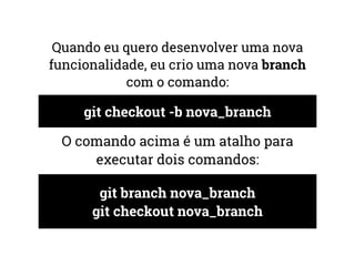 Quando eu quero desenvolver uma nova 
funcionalidade, eu crio uma nova branch 
com o comando: 
git checkout -b nova_branch 
O comando acima é um atalho para 
executar dois comandos: 
git branch nova_branch 
git checkout nova_branch 
 