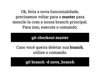 Ok, feita a nova funcionalidade, 
precisamos voltar para o master para 
mesclá-la com a nossa branch principal. 
Para isso, execute o comando: 
git checkout master 
Caso você queira deletar sua branch, 
utilize o comando: 
git branch -d nova_branch 
 