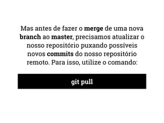 Mas antes de fazer o merge de uma nova 
branch ao master, precisamos atualizar o 
nosso repositório puxando possíveis 
novos commits do nosso repositório 
remoto. Para isso, utilize o comando: 
git pull 
 