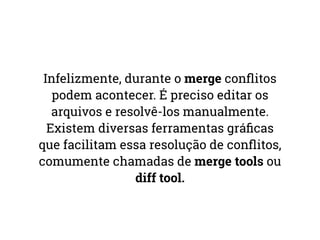 Infelizmente, durante o merge conflitos 
podem acontecer. É preciso editar os 
arquivos e resolvê-los manualmente. 
Existem diversas ferramentas gráficas 
que facilitam essa resolução de conflitos, 
comumente chamadas de merge tools ou 
diff tool. 
 