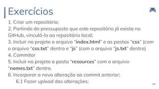 Exercícios
1. Criar um repositório;
2. Partindo do pressuposto que este repositório já exista no
GitHub, vinculá-lo ao repositório local;
3. Incluir no projeto o arquivo “index.html” e as pastas “css” (com
o arquivo “css.txt” dentro e “js” (com o arquivo “js.txt” dentro)
4. Commitar
5. Incluir no projeto a pasta “resources” com o arquivo
“nomes.txt” dentro.
6. Incorporar a nova alteração ao commit anterior;
6.1 Fazer upload das alterações; 108
 