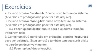 Exercícios
7. Incluir o arquivo “readme.txt” numa nova feature do sistema.
(A versão em produção não pode ter este arquivo).
8. Incluir o arquivo “config.txt” numa nova feature do sistema.
(A versão em produção não pode ter este arquivo).
8.1 Fazer upload desta feature para que outros também
trabalhem nela.
9. Corrigir um BUG na versão em produção, a pasta “resources”
deve ser deletada. (Essa correção também tem que surtir efeito
na versão em desenvolvimento).
9.1 Fazer upload das alterações. 109
 