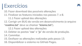 Exercícios
10. Fazer download das possíveis alterações
11. Finalizar as features iniciadas nos passos 7. e 8.
11.1 Fazer upload das alterações
12. Corrigir um BUG da versão em desenvolvimento (o arquivo
“readme.txt” deve se chamar “leiame.txt”).
12.1 Fazer upload das alterações
13. Deletar as pastas “css” e “js” da versão de produção.
14. Commitar.
15. Desfazer as alterações realizadas pelo passo 13.
16. Disponibilizar o sistema no GitHub Pages. 110
 