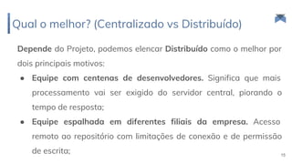 Depende do Projeto, podemos elencar Distribuído como o melhor por
dois principais motivos:
● Equipe com centenas de desenvolvedores. Significa que mais
processamento vai ser exigido do servidor central, piorando o
tempo de resposta;
● Equipe espalhada em diferentes filiais da empresa. Acesso
remoto ao repositório com limitações de conexão e de permissão
de escrita;
Qual o melhor? (Centralizado vs Distribuído)
15
 