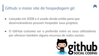 Github: o maior site de hospedagem git
87
● Lançado em 2008 e é usado desde então para que
desenvolvedores possam hospedar seus projetos;
● O GitHub costuma ser o preferido entre os seus utilizadores
por oferecer também alguns recursos de redes sociais.
 