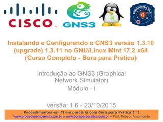 Procedimentos em TI em parceria com Bora para Prática!!!!!
www.procedimentosemti.com.br e www.boraparapratica.com.br – Prof. Robson Vaamonde
Instalando e Configurando o GNS3 versão 1.3.10
(upgrade) 1.3.11 no GNU/Linux Mint 17.2 x64
(Curso Completo - Bora para Prática)
Introdução ao GNS3 (Graphical
Network Simulator)
Módulo - I
versão: 1.6 - 23/10/2015
 