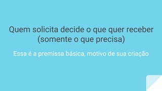 Quem solicita decide o que quer receber
(somente o que precisa)
Essa é a premissa básica, motivo de sua criação
 