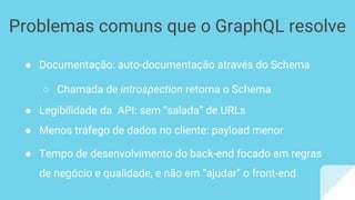● Documentação: auto-documentação através do Schema
○ Chamada de introspection retorna o Schema
● Legibilidade da API: sem “salada” de URLs
● Menos tráfego de dados no cliente: payload menor
● Tempo de desenvolvimento do back-end focado em regras
de negócio e qualidade, e não em “ajudar” o front-end
Problemas comuns que o GraphQL resolve
 