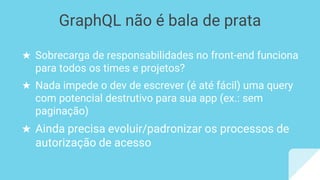 ★ Sobrecarga de responsabilidades no front-end funciona
para todos os times e projetos?
★ Nada impede o dev de escrever (é até fácil) uma query
com potencial destrutivo para sua app (ex.: sem
paginação)
★ Ainda precisa evoluir/padronizar os processos de
autorização de acesso
GraphQL não é bala de prata
 