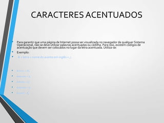 CARACTERES ACENTUADOS
•
•
•

Para garantir que uma página de Internet possa ser visualizada no navegador de qualquer Sistema
Operacional, não se deve utilizar palavras acentuadas ou cedilha. Para isso, existem códigos de
acentuação que devem ser colocados no lugar da letra acentuada. Utiliza-se:
Exemplo:
& + letra + nome do acento em inglês + ;:

•

&Ocirc; = Ô;

•

&aacute; = á;

•

&otilde; = õ;

•

&agrave; = à;

•

&ccedil; = ç

 