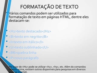 FORMATAÇÃO DE TEXTO

• Vários comandos podem ser utilizados para

formatação de texto em páginas HTML, dentre eles
destacam-se:

• <H1>texto destacado</H1>
• <B>texto em negrito</B>
• <I>texto em itálico</I>
• <U>texto sublinhado</U>
• <BR>quebra linha
• <P>novo parágrafo
No lugar de <H1> pode-se utilizar <h2>, <h3>, etc. Além do comandos
citados acima, existem outros disponíveis para pesquisas em diversos
sites na Internet.

 