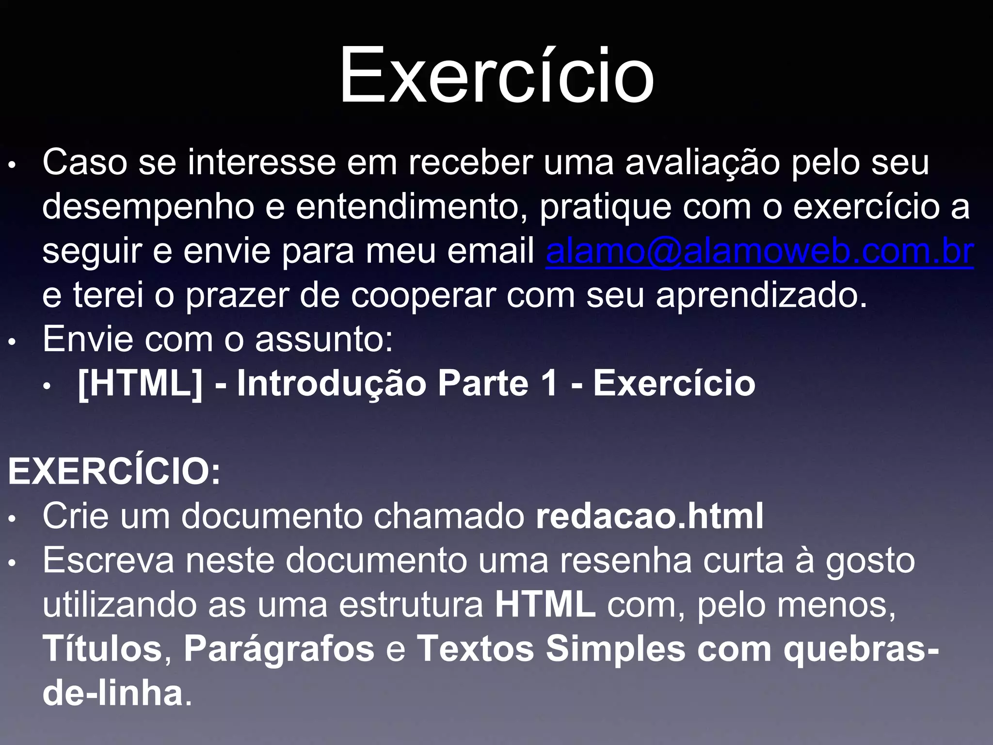 Exercício
• Caso se interesse em receber uma avaliação pelo seu
desempenho e entendimento, pratique com o exercício a
seguir e envie para meu email alamo@alamoweb.com.br
e terei o prazer de cooperar com seu aprendizado.
• Envie com o assunto:
• [HTML] - Introdução Parte 1 - Exercício
EXERCÍCIO:
• Crie um documento chamado redacao.html
• Escreva neste documento uma resenha curta à gosto
utilizando as uma estrutura HTML com, pelo menos,
Títulos, Parágrafos e Textos Simples com quebras-
de-linha.
 