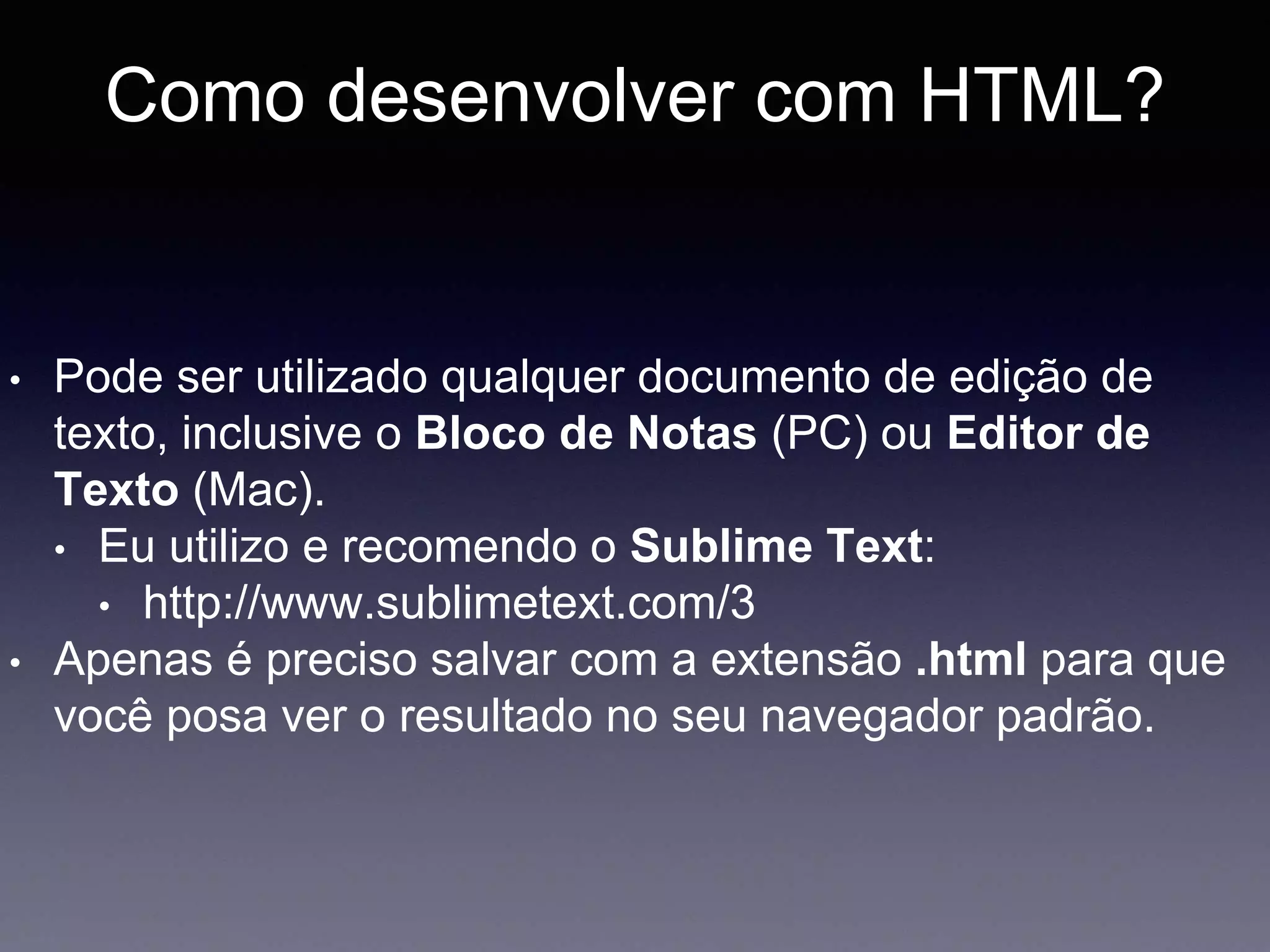 Como desenvolver com HTML?
• Pode ser utilizado qualquer documento de edição de
texto, inclusive o Bloco de Notas (PC) ou Editor de
Texto (Mac).
• Eu utilizo e recomendo o Sublime Text:
• http://www.sublimetext.com/3
• Apenas é preciso salvar com a extensão .html para que
você posa ver o resultado no seu navegador padrão.
 