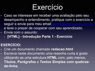 Exercício
• Caso se interesse em receber uma avaliação pelo seu
desempenho e entendimento, pratique com o exercício a
seguir e envie para meu email alamo@alamoweb.com.br
e terei o prazer de cooperar com seu aprendizado.
• Envie com o assunto:
• [HTML] - Introdução Parte 1 - Exercício
EXERCÍCIO:
• Crie um documento chamado redacao.html
• Escreva neste documento uma resenha curta à gosto
utilizando as uma estrutura HTML com, pelo menos,
Títulos, Parágrafos e Textos Simples com quebras-
de-linha.
 