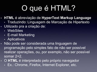 O que é HTML?
• HTML é abreviação de HyperText Markup Language
• Traduzindo: Linguagem de Marcação de Hipertexto
• Utilizado pra a criação de:
• WebSites
• E-mail Marketing
• Aplicativos
• Não pode ser considerada uma linguagem de
programação pelo simples fato de não ser possível
realizar operações, ou, por exemplo, não ser possível
somar 2+2.
• O HTML é interpretado pelo próprio navegador
• Ex.: Chrome, Firefox, Internet Explorer, etc.
 