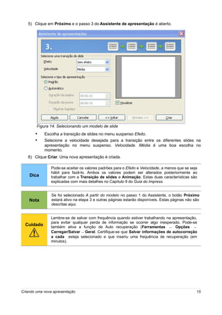5) Clique em Próximo e o passo 3 do Assistente de apresentação é aberto.




        Figura 14. Selecionando um modelo de slide
       •    Escolha a transição de slides no menu suspenso Efeito.
       •    Selecione a velocidade desejada para a transição entre os diferentes slides na
            apresentação no menu suspenso. Velocidade. Média é uma boa escolha no
            momento.
   6) Clique Criar. Uma nova apresentação é criada.

                Pode-se aceitar os valores padrões para o Efeito e Velocidade, a menos que se seja
                hábil para fazê-lo. Ambos os valores podem ser alterados posteriormente ao
    Dica        trabalhar com a Transição de slides e Animação. Estas duas características são
                explicadas com mais detalhes no Capítulo 9 do Guia do Impress.


                Se foi selecionado A partir do modelo no passo 1 do Assistente, o botão Próximo
    Nota        estará ativo na etapa 3 e outras páginas estarão disponíveis. Estas páginas não são
                descritas aqui.


                Lembre-se de salvar com frequência quando estiver trabalhando na apresentação,
                para evitar qualquer perda de informação se ocorrer algo inesperado. Pode-se
  Cuidado       também ativa a função de Auto recuperação (Ferramentas → Opções →
                Carregar/Salvar → Geral. Certifique-se que Salvar informações de autocorreção
                a cada esteja selecionado e que inseriu uma frequência de recuperação (em
                minutos).




Criando uma nova apresentação                                                                    15
 
