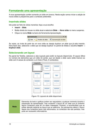 Formatando uma apresentação
A nova apresentação contém somente um slide em branco. Nesta seção vamos iniciar a adição de
novos slides e prepará-los para o conteúdo pretendido.

Inserindo slides
Isto pode ser feito de várias maneiras; faça a sua escolha:
     • Inserir → Slide.
     • Botão direito do mouse no slide atual e selecione Slide → Novo slide no menu suspenso.
     • Clique no ícone Slide na barra de ferramenta Apresentação.




Às vezes, ao invés de partir de um novo slide se deseja duplicar um slide que já esta inserido.
Para fazer isso, selecione o slide que se deseja duplicar no painel de Slides e escolha Inserir →
Duplicar slide.

Selecionando um layout
No painel de Tarefas, selecione a aba Layouts para exibir os layouts disponíveis. O Layout difere
no número de elementos que um slide irá conter, que vai desde o slide vazio (slide branco) ao
slide com 6 caixas de conteúdo e um título (Título, 6 conteúdos).




                             Figura 15: Layouts de slide disponíveis


                Elementos de texto e gráficos podem ser reajustados a qualquer momento durante a
                preparação da apresentação, mas mudando o layout de um slide que já contenha
                alguns conteúdos pode ter um efeito indesejado. Portanto, é recomendado que se
     Nota       preste atenção especial ao layout que se seleciona. Se precisarmos alterar o layout
                depois dos conteúdos terem sido adicionados, os conteúdos não são perdidos, mas
                pode ser necessário reformatá-los.




16                                                                            Introdução ao Impress
 