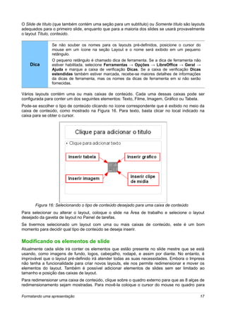 O Slide de título (que também contém uma seção para um subtítulo) ou Somente título são layouts
adequados para o primeiro slide, enquanto que para a maioria dos slides se usará provavelmente
o layout Título, conteúdo.

               Se não souber os nomes para os layouts pré-definidos, posicione o cursor do
               mouse em um ícone na seção Layout e o nome será exibido em um pequeno
               retângulo.
               O pequeno retângulo é chamado dica de ferramenta. Se a dica de ferramenta não
    Dica       estiver habilitada, selecione Ferramentas → Opções → LibreOffice → Geral →
               Ajuda e marque a caixa de verificação Dicas. Se a caixa de verificação Dicas
               estendidas também estiver marcada, recebe-se maiores detalhes de informações
               da dicas de ferramenta, mas os nomes da dicas de ferramenta em si não serão
               fornecidas.

Vários layouts contém uma ou mais caixas de conteúdo. Cada uma dessas caixas pode ser
configurada para conter um dos seguintes elementos: Texto, Filme, Imagem, Gráfico ou Tabela.
Pode-se escolher o tipo de conteúdo clicando no ícone correspondente que é exibido no meio da
caixa de conteúdo, como mostrado na Figura 16. Para texto, basta clicar no local indicado na
caixa para se obter o cursor.




       Figura 16: Selecionando o tipo de conteúdo desejado para uma caixa de conteúdo
Para selecionar ou alterar o layout, coloque o slide na Área de trabalho e selecione o layout
desejado da gaveta de layout no Painel de tarefas.
Se tivermos selecionado um layout com uma ou mais caixas de conteúdo, este é um bom
momento para decidir qual tipo de conteúdo se deseja inserir.

Modificando os elementos de slide
Atualmente cada slide irá conter os elementos que estão presente no slide mestre que se está
usando, como imagens de fundo, logos, cabeçalho, rodapé, e assim por diante. No entanto, é
improvável que o layout pré-definido irá atender todas as suas necessidades. Embora o Impress
não tenha a funcionalidade para criar novos layouts, ele nos permite redimensionar e mover os
elementos do layout. Também é possível adicionar elementos de slides sem ser limitado ao
tamanho e posição das caixas de layout.
Para redimensionar uma caixa de conteúdo, clique sobre o quadro externo para que as 8 alças de
redimensionamento sejam mostradas. Para movê-la coloque o cursor do mouse no quadro para

Formatando uma apresentação                                                                 17
 